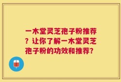 一木堂灵芝孢子粉推荐？让你了解一木堂灵芝孢子粉的功效和推荐？