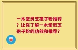 一木堂灵芝孢子粉推荐？让你了解一木堂灵芝孢子粉的功效和推荐？