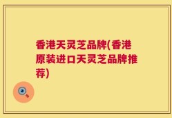 香港天灵芝品牌(香港原装进口天灵芝品牌推荐)