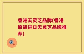 香港天灵芝品牌(香港原装进口天灵芝品牌推荐)