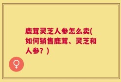 鹿茸灵芝人参怎么卖(如何销售鹿茸、灵芝和人参？)