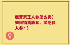鹿茸灵芝人参怎么卖(如何销售鹿茸、灵芝和人参？)