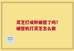 灵芝打成粉破壁了吗？破壁机打灵芝怎么做