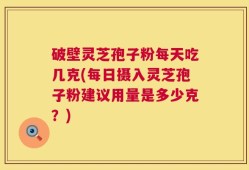 破壁灵芝孢子粉每天吃几克(每日摄入灵芝孢子粉建议用量是多少克？)