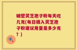 破壁灵芝孢子粉每天吃几克(每日摄入灵芝孢子粉建议用量是多少克？)
