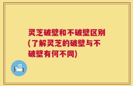 灵芝破壁和不破壁区别(了解灵芝的破壁与不破壁有何不同)