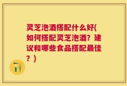 灵芝泡酒搭配什么好(如何搭配灵芝泡酒？建议和哪些食品搭配最佳？)
