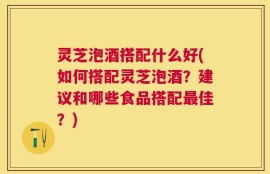 灵芝泡酒搭配什么好(如何搭配灵芝泡酒？建议和哪些食品搭配最佳？)