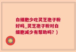 白细胞少吃灵芝孢子粉好吗_灵芝孢子粉对白细胞减少有帮助吗？)