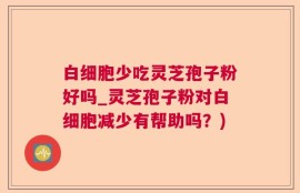 白细胞少吃灵芝孢子粉好吗_灵芝孢子粉对白细胞减少有帮助吗？)