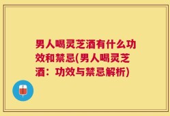 男人喝灵芝酒有什么功效和禁忌(男人喝灵芝酒：功效与禁忌解析)