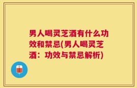 男人喝灵芝酒有什么功效和禁忌(男人喝灵芝酒：功效与禁忌解析)