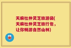 天麻杜仲灵芝旅游袋(天麻杜仲灵芝旅行包，让你畅游自然山林)
