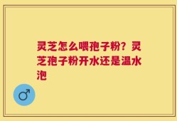 灵芝怎么喂孢子粉？灵芝孢子粉开水还是温水泡