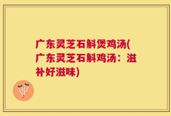 广东灵芝石斛煲鸡汤(广东灵芝石斛鸡汤：滋补好滋味)