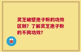 灵芝破壁孢子粉的功效区别？了解灵芝孢子粉的不同功效？
