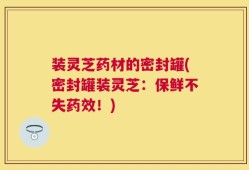 装灵芝药材的密封罐(密封罐装灵芝：保鲜不失药效！)
