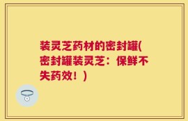 装灵芝药材的密封罐(密封罐装灵芝：保鲜不失药效！)