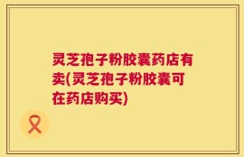 灵芝孢子粉胶囊药店有卖(灵芝孢子粉胶囊可在药店购买)