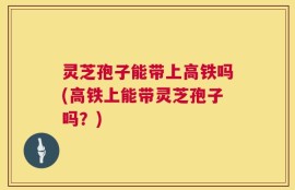 灵芝孢子能带上高铁吗(高铁上能带灵芝孢子吗？)