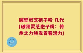 破壁灵芝孢子粉 几代(破颈灵芝孢子粉：传承之力焕发青春活力)