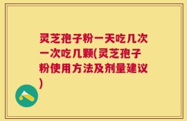 灵芝孢子粉一天吃几次一次吃几颗(灵芝孢子粉使用方法及剂量建议)
