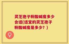 灵芝孢子粉酸碱度多少合适(适宜的灵芝孢子粉酸碱度是多少？)