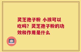 灵芝孢子粉 小孩可以吃吗？灵芝孢子粉的功效和作用是什么