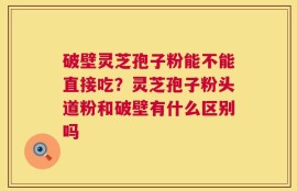 破壁灵芝孢子粉能不能直接吃？灵芝孢子粉头道粉和破壁有什么区别吗