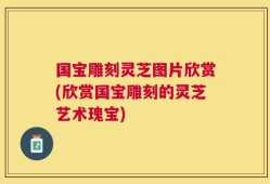 国宝雕刻灵芝图片欣赏(欣赏国宝雕刻的灵芝艺术瑰宝)