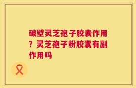 破壁灵芝孢子胶囊作用？灵芝孢子粉胶囊有副作用吗