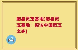 藤县灵芝基地(藤县灵芝基地：探访中国灵芝之乡)