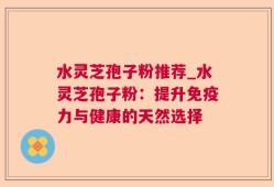 水灵芝孢子粉推荐_水灵芝孢子粉：提升免疫力与健康的天然选择