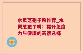 水灵芝孢子粉推荐_水灵芝孢子粉：提升免疫力与健康的天然选择