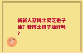 新新人菇博士灵芝孢子油？菇博士孢子油好吗？