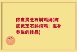 陈皮灵芝石斛鸡汤(陈皮灵芝石斛炖鸡：滋补养生的佳品)