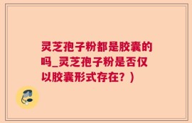 灵芝孢子粉都是胶囊的吗_灵芝孢子粉是否仅以胶囊形式存在？)