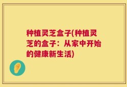 种植灵芝盒子(种植灵芝的盒子：从家中开始的健康新生活)