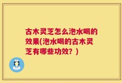 古木灵芝怎么泡水喝的效果(泡水喝的古木灵芝有哪些功效？)