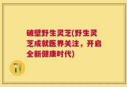 破壁野生灵芝(野生灵芝成就医界关注，开启全新健康时代)