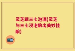 灵芝跟三七泡酒(灵芝与三七浸泡酿出美妙佳酿)
