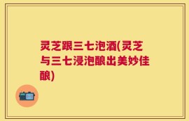 灵芝跟三七泡酒(灵芝与三七浸泡酿出美妙佳酿)