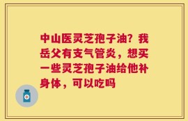 中山医灵芝孢子油？我岳父有支气管炎，想买一些灵芝孢子油给他补身体，可以吃吗