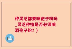 种灵芝都要喷孢子粉吗_灵芝种植是否必须喷洒孢子粉？)