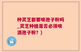 种灵芝都要喷孢子粉吗_灵芝种植是否必须喷洒孢子粉？)