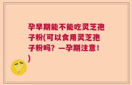 孕早期能不能吃灵芝孢子粉(可以食用灵芝孢子粉吗？—孕期注意！)