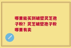 哪里能买到破壁灵芝孢子粉？灵芝破壁孢子粉哪里有卖