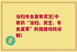 当归冬虫夏草灵芝(中草药“当归、灵芝、冬虫夏草”的保健功效详解)