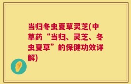 当归冬虫夏草灵芝(中草药“当归、灵芝、冬虫夏草”的保健功效详解)
