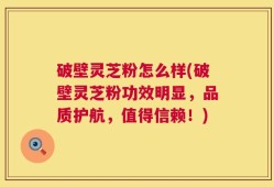 破壁灵芝粉怎么样(破壁灵芝粉功效明显，品质护航，值得信赖！)